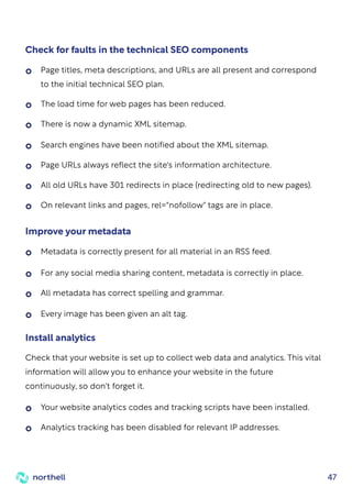 47
Check for faults in the technical SEO components
Page titles, meta descriptions, and URLs are all present and correspond
to the initial technical SEO plan.
The load time for web pages has been reduced.
Search engines have been notified about the XML sitemap.
Page URLs always reflect the site's information architecture.
All old URLs have 301 redirects in place (redirecting old to new pages).
On relevant links and pages, rel="nofollow" tags are in place.
There is now a dynamic XML sitemap.
Improve your metadata
Metadata is correctly present for all material in an RSS feed.
For any social media sharing content, metadata is correctly in place.
Every image has been given an alt tag.
All metadata has correct spelling and grammar.
Your website analytics codes and tracking scripts have been installed.
Analytics tracking has been disabled for relevant IP addresses.
Check that your website is set up to collect web data and analytics. This vital
information will allow you to enhance your website in the future
continuously, so don't forget it.
Install analytics
 