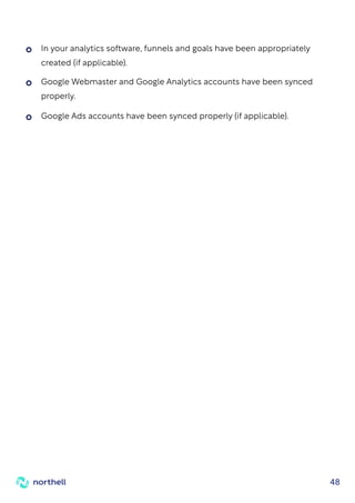 48
Google Webmaster and Google Analytics accounts have been synced
properly.
Google Ads accounts have been synced properly (if applicable).
In your analytics software, funnels and goals have been appropriately
created (if applicable).
 
