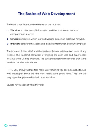4
The Basics of Web Development
The frontend (client side) and the backend (server side) are two parts of any
website. The frontend comprises everything the user sees and experiences
instantly while visiting a website. The backend is behind the scenes that store,
send and receive information.
HTML, CSS, and Javascript files make up everything you see on a website. As a
web developer, these are the most basic tools you'll need. They are the
languages that you need to build your websites.
So, let's have a look at what they do!
There are three interactive elements on the Internet:
Websites: a collection of information and files that we access via a
computer and a server.
Servers: computers which store all website data in an extensive network.
Browsers: software that loads and displays information on your computer.
 