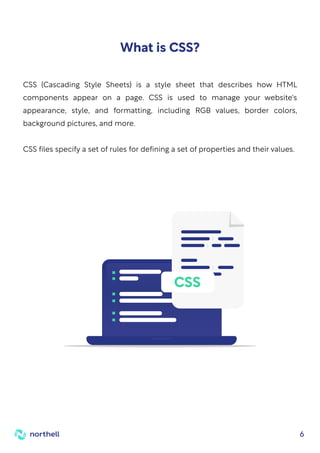 6
CSS (Cascading Style Sheets) is a style sheet that describes how HTML
components appear on a page. CSS is used to manage your website's
appearance, style, and formatting, including RGB values, border colors,
background pictures, and more.
CSS files specify a set of rules for defining a set of properties and their values.
What is CSS?
CSS
 