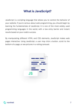 7
JavaScript is a scripting language that allows you to control the behavior of
your website. If you're serious about web programming, you should begin by
learning the fundamentals of JavaScript. It is one of the most widely used
programming languages in the world, with a low entry barrier and instant
results based on your code's success.
By manipulating different HTML and CSS elements, JavaScript makes web
pages interactive. Using JavaScript, a user may click a button, scroll to the
bottom of a page, or see pictures in a rolling carousel.
What is JavaScript?
JS
 