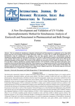 Waghmare Yogesh .S, Mahaparale Sonali .P, International Journal of Advance Research, Ideas and Innovations in
Technology.
© 2017, www.IJARIIT.com All Rights Reserved Page | 288
ISSN: 2454-132X
Impact factor: 4.295
(Volume3, Issue6)
Available online at www.ijariit.com
A New Development and Validation of UV-Visible
Spectrophotometric Method for Simultaneous Analysis of
Etoricoxib and Paracetamol in Pharmaceutical and Bulk Dosage
Forms
Abstract - The two methods for simultaneous estimation of Etoricoxib and Paracetamol in a combination of two drug tablet
dosage form have been developed using Sodium Hydroxide (NaOH) as a solvent. The UV-visible Spectrophotometric was a
determination using the simultaneous or operating of the same time equation method was a determination using the
simultaneous equation method at 238.0 nm and 250.0 nm. The second UV Spectrometric method is the Q-analysis (absorption
ratio) method, which involves the formation of absorbance equation at 243.0 nm (isoabsorptive point) and at 250.0 nm the
maximum absorption of Paracetamol. The accuracy of the methods was assessed by recovery studies was found to be 100.3 ±
0.53 and 100.4 ± 0.80 for simultaneous equation method and 96.8 ± 0.55 and 98.18 ± 0.58 for Q analysis (absorption ratio)
method for Etoricoxib and Paracetamol respectively. These methods are no complicated involved also corrected and rapid those
require no in preparation of the more important separation and can, therefore, be used for routine analysis of both drugs. The
linearity ranges for Etoricoxib and Paracetamol were 4-12μg/ ml and 2-18μg/ml respectively. The linearity ranges for Etoricoxib
and Paracetamol were 2-18 μg/ml and 2-10 μg/ml respectively.
Keywords - Etoricoxib, Paracetamol, and Tablet Dosage forms, UV Spectrophotometry, Q-Analysis Spectroscopic method.
INTRODUCTION
The Etoricoxib is chemically 5-chloro-6’-methyl-3-[4-(methyl sulfonyl) phenyl] - 2, 3’-bipyridine (Figure a). It is mainly used for
the osteoarthritis, rheumatoid arthritis, and acute gouty arthritis. The drug is available in tablet form and is not official in any
pharmacopoeia. Spectrophotometric solid phase extraction liquid chromatography–tandem mass spectrometry methods have been
reported for the estimation of ETO in dosage forms and in plasma. PARA, chemically 4-hydroxy acetanilide is a centrally and
peripherally acting non-opiod analgesic and antipyretic drug. It is official in Indian Pharmacopoeia, British Pharmacopoeia, and
United States Pharmacopoeia. ETO in combination with PARA is widely used in arthritis associated with fever condition in the
aged patient because ETO has anti-inflammatory analgesic action while PARA has antipyretic-analgesic action. In the present paper,
we describe the utilization of simultaneous equation and Q-Analysis method for the simultaneous estimation of ETO and PARA in
the presence of each other as well as of the excipients. Etoricoxib (Figure a) is a Non Steroidal Anti-Inflammatory drug (NSAID)
and a specific type of an anti-inflammatory drug most commonly used for the relief of the pain and highly COX-2 inhibitor. Produces
dose dependent inhibition of COX-2 without inhibition of COX-1. COX-2 inhibition provides anti-inflammatory and analgesic
effects. It is an off-white crystalline powder relatively insoluble in water, and freely soluble in alkaline aqueous solution. The
molecular formula is C18H15C1N2O2S. Molecular Weight is 358.842g/mole Etoricoxib is available in tablet dosage forms (60, 90,
120mg and 325mg) and is not official in any pharmacopoeia. It is used for symptomatic management of Osteoarthritis, rheumatoid
arthritis and also indicated in primary dysmenorrheal postoperative dental pain, acute gouty arthritis, cancer treatment, and
Yogesh S. Waghmare*
Department of Quality Assurance Technique
Dr. D. Y. Patil College of Pharmacy,
Akurdi, Pune, Maharashtra
yogeshrcp@gmail.com
Sonali P. Mahaparale
Department of Quality Assurance Technique
Dr. D. Y. Patil College of Pharmacy,
Akurdi, Pune, Maharashtra
sonalimahaparale@gmail.com
 