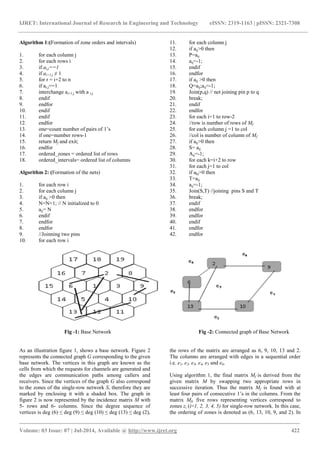IJRET: International Journal of Research in Engineering and Technology eISSN: 2319-1163 | pISSN: 2321-7308 
_______________________________________________________________________________________ 
Volume: 03 Issue: 07 | Jul-2014, Available @ http://www.ijret.org 422 
Algorithm 1:(Formation of zone orders and intervals) 
1. for each column j 
2. for each rows i 
3. if ai,j==1 
4. if ai+1,j ≠ 1 
5. for r = i+2 to n 
6. if ar,j==1 
7. interchange ai+1,j with a r,j 
8. endif 
9. endfor 
10. endif 
11. endif 
12. endfor 
13. one=count number of pairs of 1’s 
14. if one=number rows-1 
15. return Mf and exit; 
16. endfor 
17. ordered_zones = ordered list of rows 
18. ordered_intervals= ordered list of columns 
Algorithm 2: (Formation of the nets) 
1. for each row i 
2. for each column j 
3. if aij >0 then 
4. N=N+1; // N initialized to 0 
5. aij= N 
6. endif 
7. endfor 
8. endfor 
9. //Joinning two pins 
10. for each row i 
11. for each column j 
12. if aij>0 then 
13. P=aij 
14. aij=-1; 
15. endif 
16. endfor 
17. if aij >0 then 
18. Q=aij;aij=-1; 
19. Join(p,q) // net joining pin p to q 
20. break; 
21. endif 
22. endfor 
23. for each i=1 to row-2 
24. //row is number of rows of Mf 
25. for each column j =1 to col 
26. //col is number of column of Mf 
27. if aij>0 then 
28. S= aij 
29. Aij=-1; 
30. for each k=i+2 to row 
31. for each j=1 to col 
32. if akj>0 then 
33. T=aij 
34. aij=-1; 
35. Join(S,T) //joining pins S and T 
36. break; 
37. endif 
38. endfor 
39. endfor 
40. endif 
41. endfor 
42. endfor 
Fig -1: Base Network Fig -2: Connected graph of Base Network 
As an illustration figure 1, shows a base network. Figure 2 represents the connected graph G corresponding to the given base network. The vertices in this graph are known as the cells from which the requests for channels are generated and the edges are communication paths among callers and receivers. Since the vertices of the graph G also correspond to the zones of the single-row network S, therefore they are marked by enclosing it with a shaded box. The graph in figure 2 is now represented by the incidence matrix M with 5- rows and 6- columns. Since the degree sequence of vertices is deg (6) ≤ deg (9) ≤ deg (10) ≤ deg (13) ≤ deg (2), the rows of the matrix are arranged as 6, 9, 10, 13 and 2. The columns are arranged with edges in a sequential order i.e. e1, e2, e3, e4, e5 and e6. 
Using algorithm 1, the final matrix Mf is derived from the given matrix M by swapping two appropriate rows in successive iteration. Thus the matrix Mf is found with at least four pairs of consecutive 1’s in the columns. From the matrix Mf, five rows representing vertices correspond to zones zi (i=1, 2, 3, 4, 5) for single-row network. In this case, the ordering of zones is denoted as (6, 13, 10, 9, and 2). In  