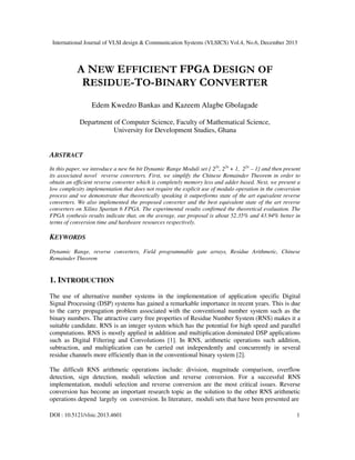International Journal of VLSI design & Communication Systems (VLSICS) Vol.4, No.6, December 2013

A NEW EFFICIENT FPGA DESIGN OF
RESIDUE-TO-BINARY CONVERTER
Edem Kwedzo Bankas and Kazeem Alagbe Gbolagade
Department of Computer Science, Faculty of Mathematical Science,
University for Development Studies, Ghana

ABSTRACT
In this paper, we introduce a new 6n bit Dynamic Range Moduli set { 22n, 22n + 1, 22n – 1} and then present
its associated novel reverse converters. First, we simplify the Chinese Remainder Theorem in order to
obtain an efficient reverse converter which is completely memory less and adder based. Next, we present a
low complexity implementation that does not require the explicit use of modulo operation in the conversion
process and we demonstrate that theoretically speaking it outperforms state of the art equivalent reverse
converters. We also implemented the proposed converter and the best equivalent state of the art reverse
converters on Xilinx Spartan 6 FPGA. The experimental results confirmed the theoretical evaluation. The
FPGA synthesis results indicate that, on the average, our proposal is about 52.35% and 43.94% better in
terms of conversion time and hardware resources respectively.

KEYWORDS
Dynamic Range, reverse converters, Field programmable gate arrays, Residue Arithmetic, Chinese
Remainder Theorem

1. INTRODUCTION
The use of alternative number systems in the implementation of application specific Digital
Signal Processing (DSP) systems has gained a remarkable importance in recent years. This is due
to the carry propagation problem associated with the conventional number system such as the
binary numbers. The attractive carry free properties of Residue Number System (RNS) makes it a
suitable candidate. RNS is an integer system which has the potential for high speed and parallel
computations. RNS is mostly applied in addition and multiplication dominated DSP applications
such as Digital Filtering and Convolutions [1]. In RNS, arithmetic operations such addition,
subtraction, and multiplication can be carried out independently and concurrently in several
residue channels more efficiently than in the conventional binary system [2].
The difficult RNS arithmetic operations include: division, magnitude comparison, overflow
detection, sign detection, moduli selection and reverse conversion. For a successful RNS
implementation, moduli selection and reverse conversion are the most critical issues. Reverse
conversion has become an important research topic as the solution to the other RNS arithmetic
operations depend largely on conversion. In literature, moduli sets that have been presented are
DOI : 10.5121/vlsic.2013.4601

1

 