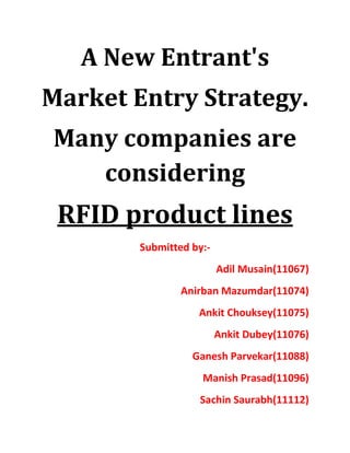 A New Entrant's
Market Entry Strategy.
Many companies are
   considering
 RFID product lines
        Submitted by:-
                         Adil Musain(11067)
                Anirban Mazumdar(11074)
                   Ankit Chouksey(11075)
                         Ankit Dubey(11076)
                  Ganesh Parvekar(11088)
                    Manish Prasad(11096)
                   Sachin Saurabh(11112)
 