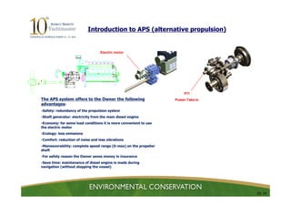 Introduction to APS (alternative propulsion)


                                  Electric motor




                                                                       PTI
The APS system offers to the Owner the following                  Power-Take-In
advantages:
-Safety: redundancy of the propulsion system
-Shaft generator: electricity from the main diesel engine
-Economy: for some load conditions it is more convenient to use
the electric motor
-Ecology: less emissions
-Comfort: reduction of noise and less vibrations
-Manoeuvrability: complete speed range (0-max) on the propeller
shaft
-For safety reason the Owner saves money in insurance
-Save time: maintenance of diesel engine is made during
navigation (without stopping the vessel)




                                                                                  10/ 24
 