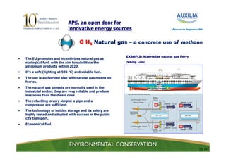 APS, an open door for
                                innovative energy sources                              Power to improve life




                                        C H4 Natural gas – a concrete use of methane

                                                            EXAMPLE: Waertsilae natural gas Ferry
•   The EU promotes and incentivizes natural gas as
    ecological fuel, with the aim to substitute the         (Viking Line)
    petroleum products within 2020.
•   It’s a safe (lighting at 595 °C) and volatile fuel.
•   The use is authorized also with natural gas means on
    ferries.
•   The natural gas gensets are normally used in the
    industrial sector, they are very reliable and produce
    less noise than the diesel ones.
•   The refuelling is very simple: a pipe and a
    compressor are sufficient.
•   The technology of bottles storage and its safety are
    highly tested and adopted with success in the public
    city transport.
•   Economical fuel.




                                                                                                         13/ 24
 