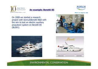 An example: Benetti 85
                                           Power to improve life



On 2008 we started a research
project with Azimut|Benetti R&D with
the aim to test an electric auxiliary
propulsion system on Benetti 85
(BL001).




                                                             15/ 24
 