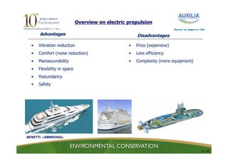 Overview on electric propulsion
                                                                          Power to improve life

      Advantages                                      Disadvantages

  •   Vibration reduction                         •   Price (expensive)
  •   Comfort (noise reduction)                   •   Less efficiency
  •   Manoeuvrability                             •   Complexity (more equipment)
  •   Flexibility in space
  •   Redundancy
  •   Safety




BENETTI «AMBROSIA»



                                                                                             6 / 24
 