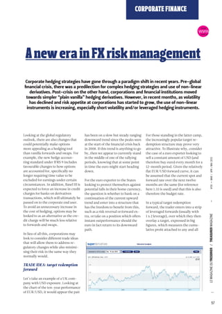 Looking at the global regulatory 
outlook, there are also changes that 
could potentially make options 
more appealing as a hedging tool 
than vanilla forwards and swaps. For 
example, the new hedge accoun-ting 
standard under IFRS 9 includes 
favourable changes to how options 
are accounted for, specifically no 
longer requiring time value to be 
excluded for earnings under certain 
circumstances. In addition, Basel III is 
expected to force an increase in credit 
charges for banks on derivatives 
transactions, which will ultimately be 
passed on to the corporate end user. 
To avoid an unnecessary increase in 
the cost of hedging, options may be 
looked to as an alternative as the cre-dit 
charge will be much less relative 
to forwards and swaps. 
In lieu of all this, corporations may 
look to consider different trade ideas 
that will allow them to address re-gulatory 
changes while also minimi-sing 
their risk in the same way they 
normally would. 
TRADE IDEA: target redemption 
forward 
Let’s take an example of a UK com-pany 
with USD exposure. Looking at 
the chart of the ten-year performance 
of EUR/USD, it would appear the pair 
CORPORATE FINANCE 
has been on a slow but steady ranging 
downward trend since the peaks seen 
at the start of the financial crisis back 
in 2008. If this trend is anything to go 
by, then we appear to currently stand 
in the middle of one of the rallying 
periods, knowing that at some point 
in time the euro might start heading 
down. 
For the euro exporter to the States 
looking to protect themselves against 
potential falls in their home currency, 
the question is whether to bank on a 
continuation of the current upward 
trend and enter into a structure that 
has the freedom to benefit from this, 
such as a risk reversal or forward ex-tra, 
or take on a position which offers 
instant outperformance should the 
euro in fact return to its downward 
path. 
ONLINE 
For those standing in the latter camp, 
the increasingly popular target re-demption 
structure may prove very 
attractive. To illustrate why, consider 
the case of a euro exporter looking to 
sell a constant amount of USD (and 
therefore buy euro) every month for a 
12-month period. Given the relatively 
flat EUR/USD forward curve, it can 
be assumed that the current spot and 
forward rate over the next twelve 
months are the same (for reference 
here 1.33 is used) and that this is also 
therefore the budget rate. 
In a typical target redemption 
forward, the trader enters into a strip 
of leveraged forwards (usually with 
1 x 2 leverage), over which they then 
overlay a target, expressed in big 
figures, which measures the cumu-lative 
profit attached to any and all 
57 
WWW 
VERSION 
A new era in FX risk management 
Corporate hedging strategies have gone through a paradigm shift in recent years. Pre-global 
financial crisis, there was a predilection for complex hedging strategies and use of non-linear 
derivatives. Post-crisis on the other hand, corporations and financial institutions moved 
towards simpler “plain vanilla” hedging derivatives. However, in recent months, as volatility 
has declined and risk appetite at corporations has started to grow, the use of non-linear 
instruments is increasing, especially short volatility and/or leveraged hedging instruments. 
LE MAGAZINE DU TRESORIER / TREASURER MAGAZINE — N°81 — MAR / APR / MAI 2013 
 