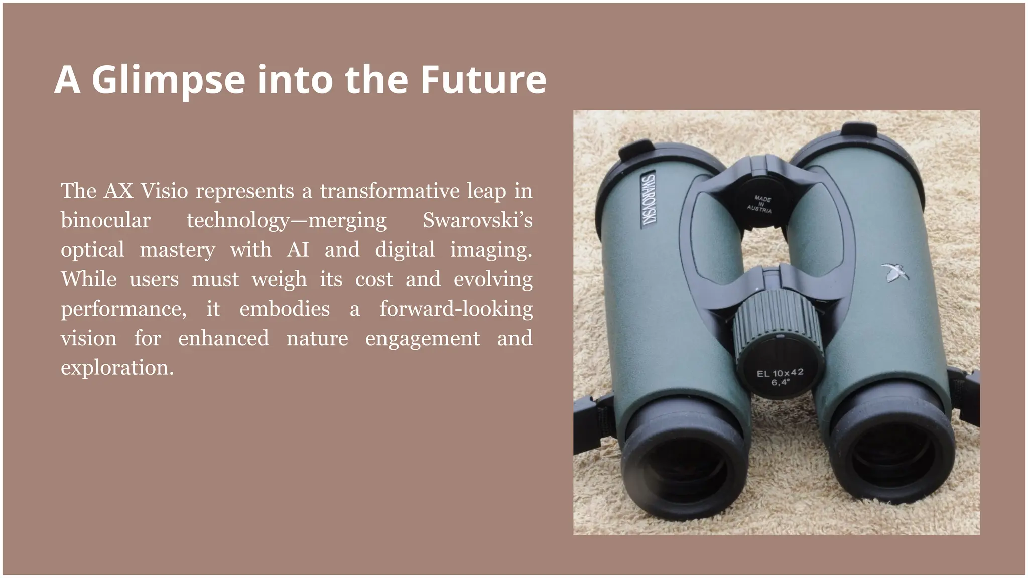 The AX Visio represents a transformative leap in
binocular technology—merging Swarovski’s
optical mastery with AI and digital imaging.
While users must weigh its cost and evolving
performance, it embodies a forward-looking
vision for enhanced nature engagement and
exploration.
A Glimpse into the Future
 