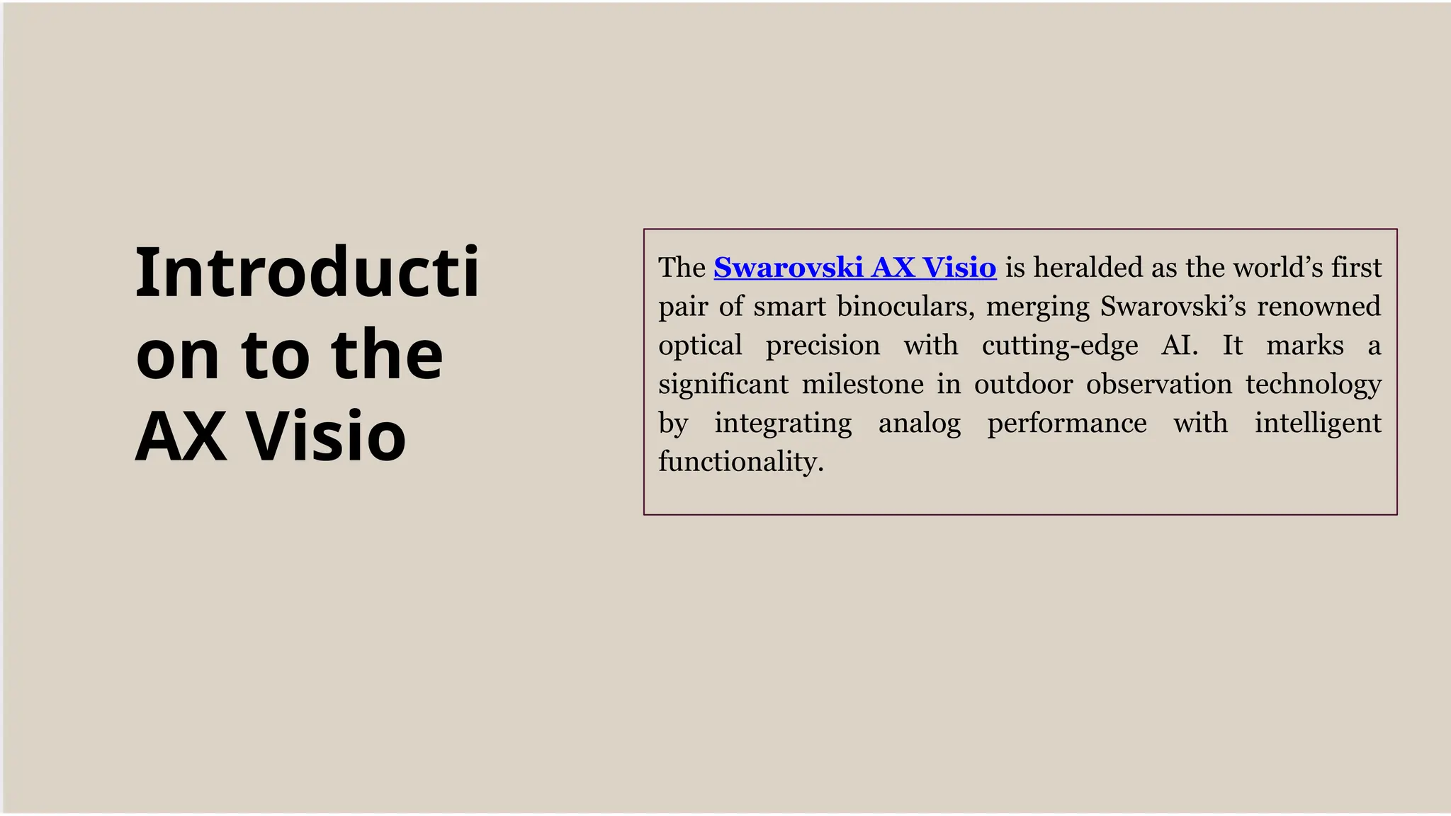 The Swarovski AX Visio is heralded as the world’s first
pair of smart binoculars, merging Swarovski’s renowned
optical precision with cutting-edge AI. It marks a
significant milestone in outdoor observation technology
by integrating analog performance with intelligent
functionality.
Introducti
on to the
AX Visio
 