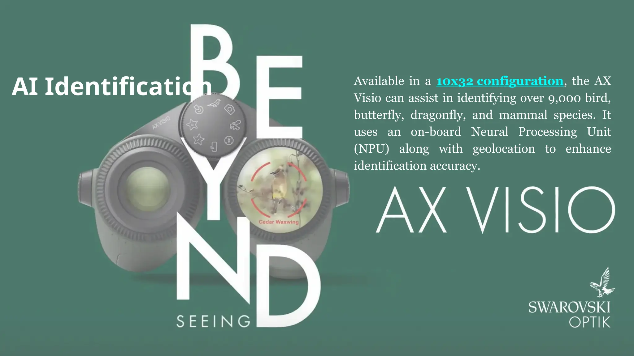 AI Identification Available in a 10x32 configuration, the AX
Visio can assist in identifying over 9,000 bird,
butterfly, dragonfly, and mammal species. It
uses an on-board Neural Processing Unit
(NPU) along with geolocation to enhance
identification accuracy.
 