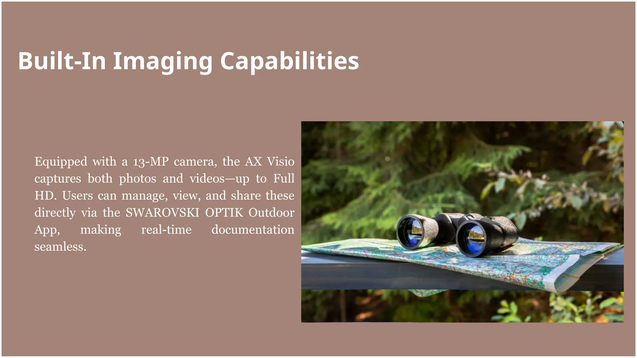 Equipped with a 13-MP camera, the AX Visio
captures both photos and videos—up to Full
HD. Users can manage, view, and share these
directly via the SWAROVSKI OPTIK Outdoor
App, making real-time documentation
seamless.
Built-In Imaging Capabilities
 