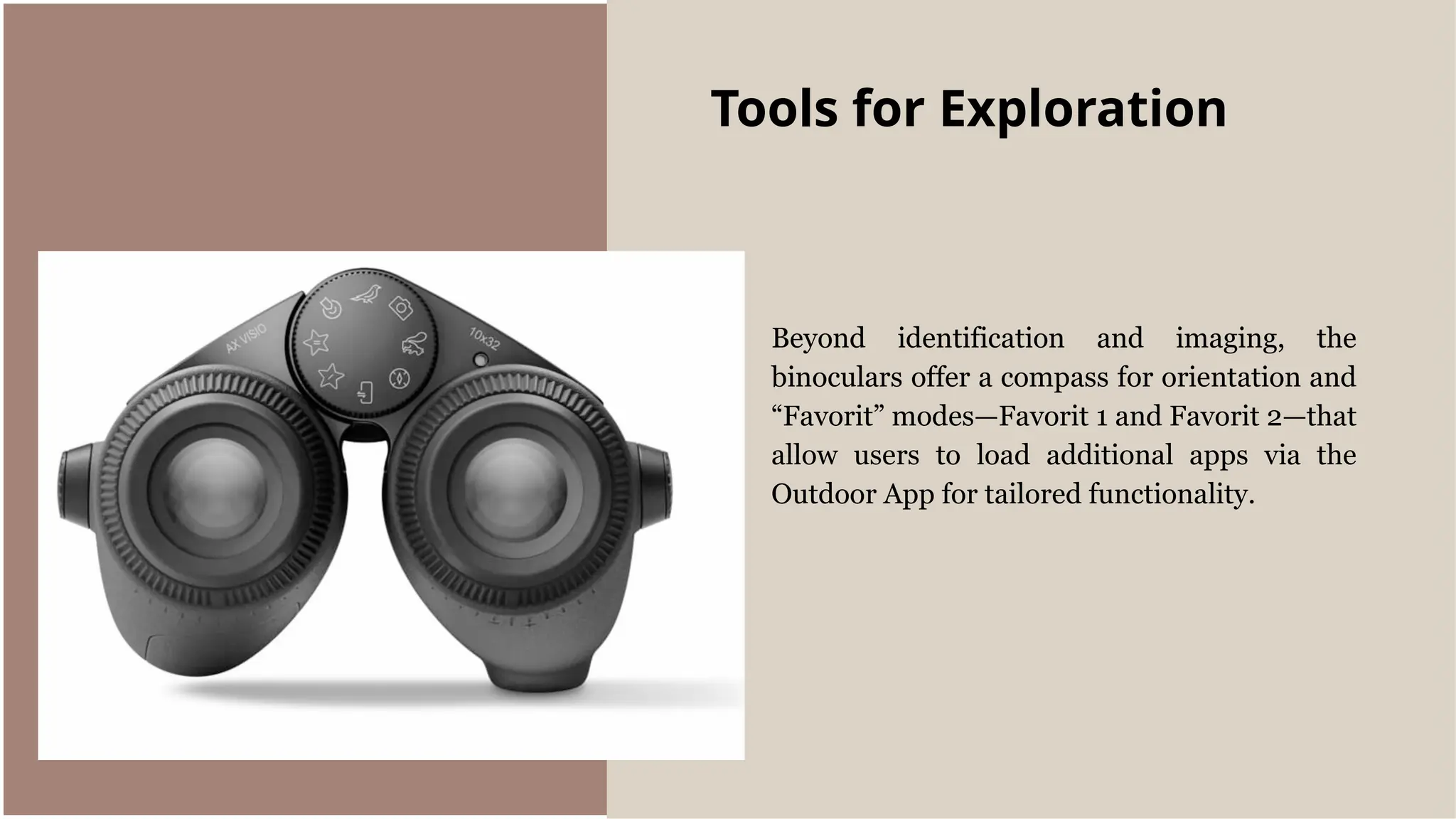 Beyond identification and imaging, the
binoculars offer a compass for orientation and
“Favorit” modes—Favorit 1 and Favorit 2—that
allow users to load additional apps via the
Outdoor App for tailored functionality.
Tools for Exploration
 
