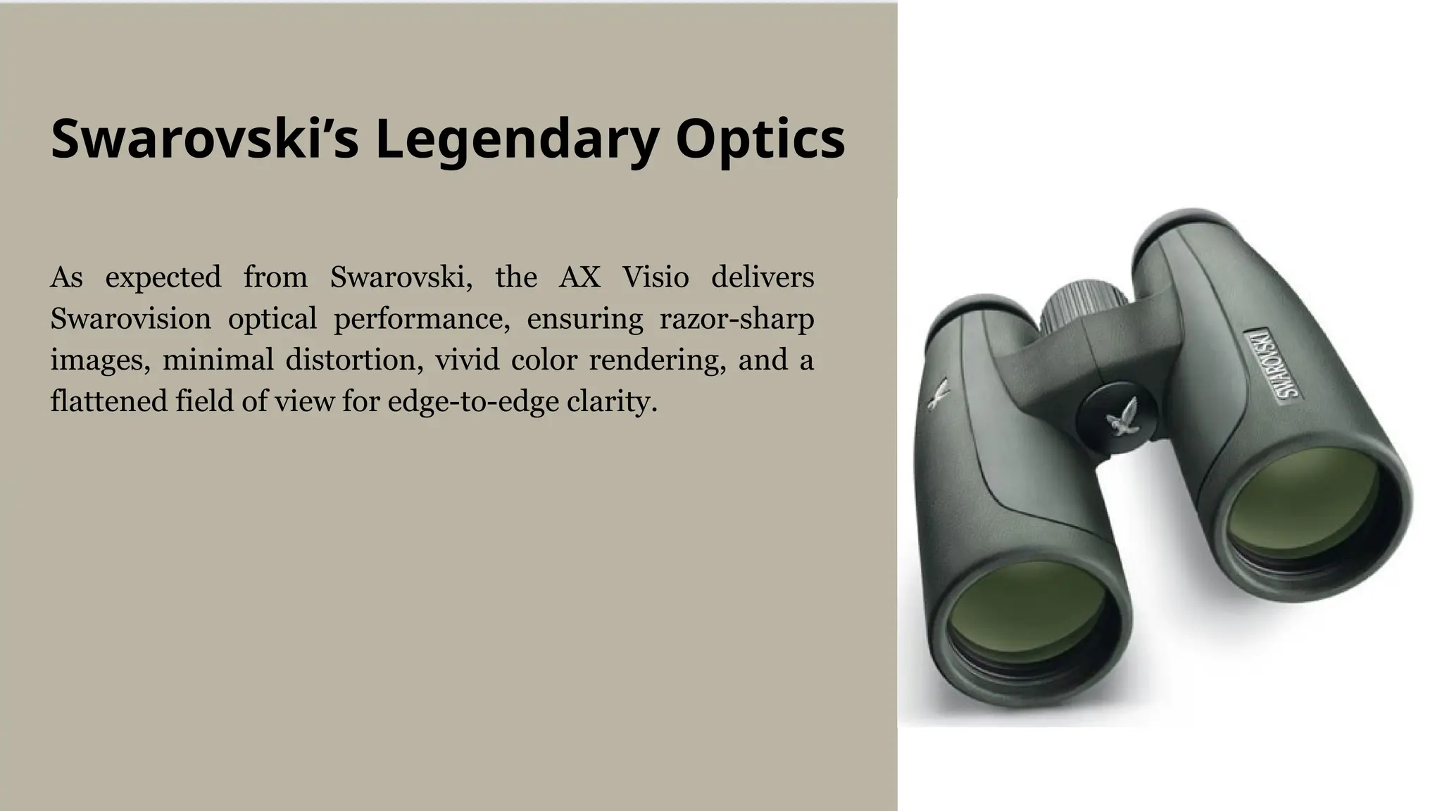 As expected from Swarovski, the AX Visio delivers
Swarovision optical performance, ensuring razor-sharp
images, minimal distortion, vivid color rendering, and a
flattened field of view for edge-to-edge clarity.
Swarovski’s Legendary Optics
 