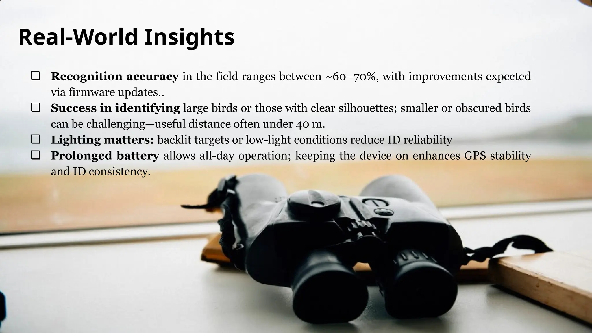 ❏ Recognition accuracy in the field ranges between ~60–70%, with improvements expected
via firmware updates..
❏ Success in identifying large birds or those with clear silhouettes; smaller or obscured birds
can be challenging—useful distance often under 40 m.
❏ Lighting matters: backlit targets or low-light conditions reduce ID reliability
❏ Prolonged battery allows all-day operation; keeping the device on enhances GPS stability
and ID consistency.
Real-World Insights
 