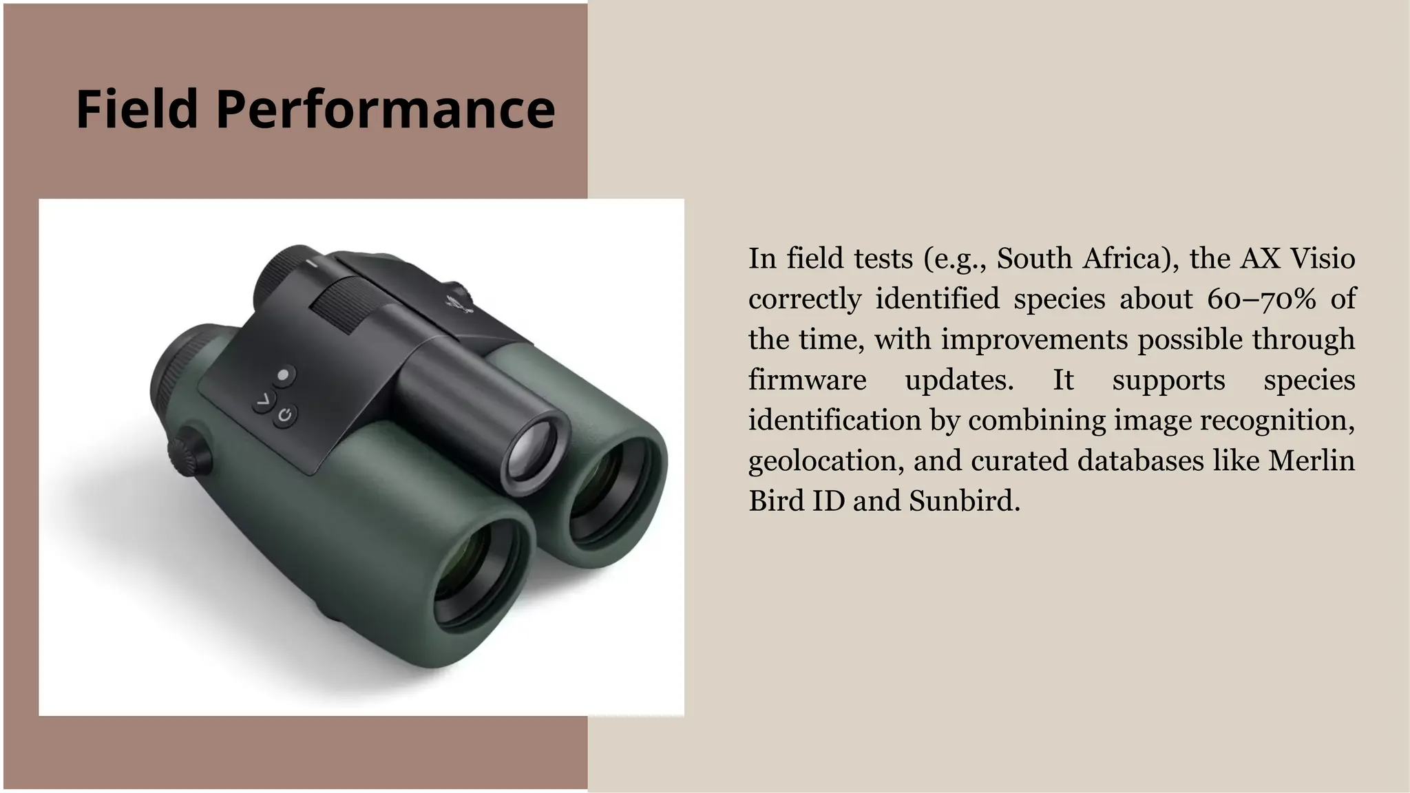 In field tests (e.g., South Africa), the AX Visio
correctly identified species about 60–70% of
the time, with improvements possible through
firmware updates. It supports species
identification by combining image recognition,
geolocation, and curated databases like Merlin
Bird ID and Sunbird.
Field Performance
 