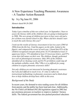 A New Experience Teaching Phonemic Awareness
- A Teacher Action Research
by  Ivy Ng June 01, 2006
Memoir dated 08-29-2005

Introduction
Today I got a timeline of this new school year. In September, I have to
assess the literacy skills of the children who are going to kindergarten
in 2006. This new group of children just turns to four years old and a
few of them even started school in July. Where and how should I start
to teach the early literacy this year?
I took out the results of Literacy Assessment in last two years (2003 &
2004) from the file box. I laid the papers on the table, looked at the
figures, and compared the scores of each year. I found that 85% of the
children recognized concepts about print, 82.5% identified at least 21
uppercase letters, 73% identified at least 21 lowercase letters, and 97%
wrote their full names on their own. The children, though, performed
less well on phonological awareness. Only 30% of the children
identified all six rhyming words and 62.5% of children could clap all
the multiple-syllables words. Why? Why is it so difficult for young
children to acquire phonemic awareness skills?
Not only children are not interested in learning phonemic awareness
but I also feel difficult to teach it too. It’s time to reflect my
instructional methodology in phonemic awareness and to think about
how to help children develop basic skills in this area.

Background of the Study
In recent years, the demand to raise reading scores for all children
from parents and the public has been loud and clear. Additionally,
the No Child Left Behind (NCLB) legislation signed in 2002 has
put enormous pressure on teachers to improve students‟ literacy
skills. The federal government has also pushed preschool educators
 