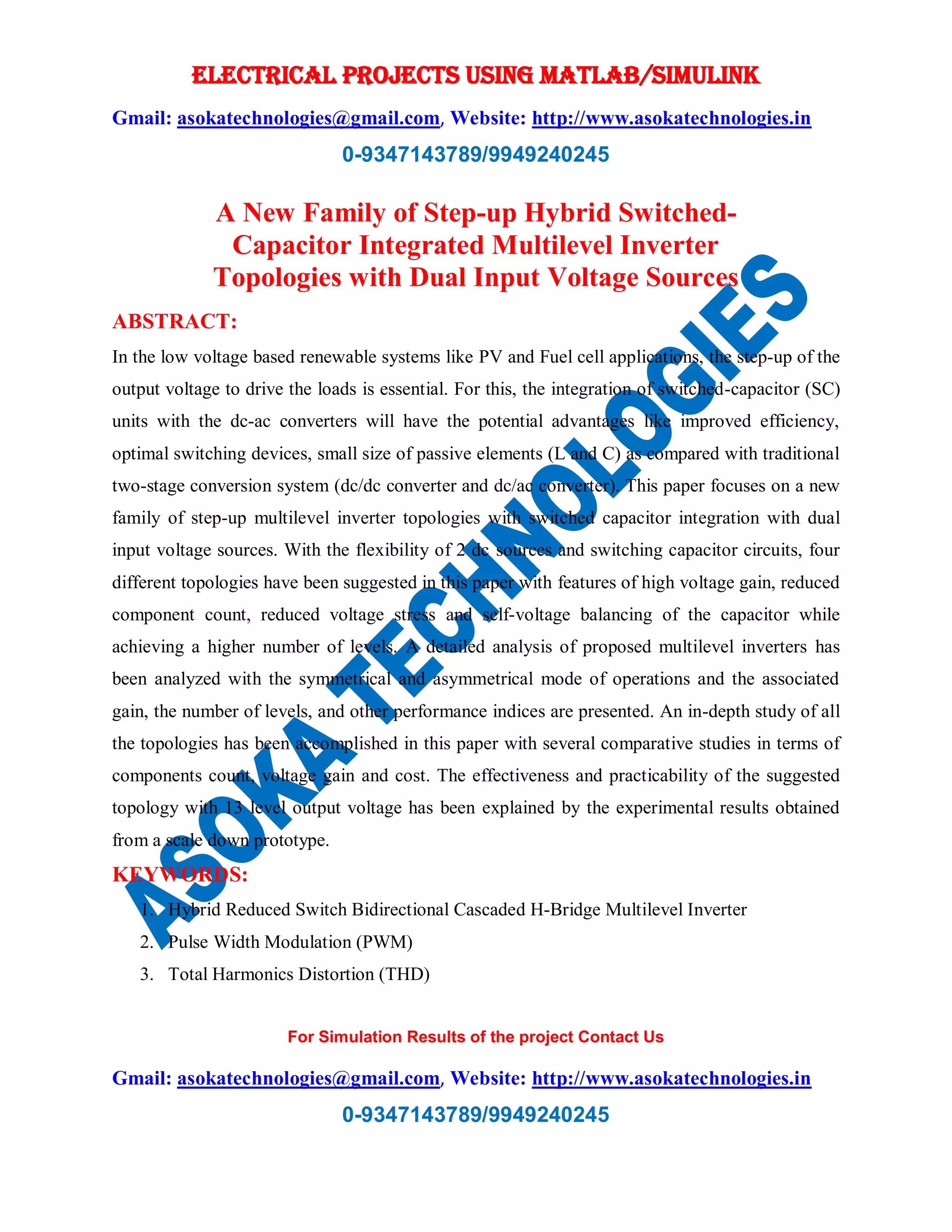 ELECTRICAL PROJECTS USING MATLAB/SIMULINK
Gmail: asokatechnologies@gmail.com, Website: http://www.asokatechnologies.in
0-9347143789/9949240245
For Simulation Results of the project Contact Us
Gmail: asokatechnologies@gmail.com, Website: http://www.asokatechnologies.in
0-9347143789/9949240245
A New Family of Step-up Hybrid Switched-
Capacitor Integrated Multilevel Inverter
Topologies with Dual Input Voltage Sources
ABSTRACT:
In the low voltage based renewable systems like PV and Fuel cell applications, the step-up of the
output voltage to drive the loads is essential. For this, the integration of switched-capacitor (SC)
units with the dc-ac converters will have the potential advantages like improved efficiency,
optimal switching devices, small size of passive elements (L and C) as compared with traditional
two-stage conversion system (dc/dc converter and dc/ac converter). This paper focuses on a new
family of step-up multilevel inverter topologies with switched capacitor integration with dual
input voltage sources. With the flexibility of 2 dc sources and switching capacitor circuits, four
different topologies have been suggested in this paper with features of high voltage gain, reduced
component count, reduced voltage stress and self-voltage balancing of the capacitor while
achieving a higher number of levels. A detailed analysis of proposed multilevel inverters has
been analyzed with the symmetrical and asymmetrical mode of operations and the associated
gain, the number of levels, and other performance indices are presented. An in-depth study of all
the topologies has been accomplished in this paper with several comparative studies in terms of
components count, voltage gain and cost. The effectiveness and practicability of the suggested
topology with 13 level output voltage has been explained by the experimental results obtained
from a scale down prototype.
KEYWORDS:
1. Hybrid Reduced Switch Bidirectional Cascaded H-Bridge Multilevel Inverter
2. Pulse Width Modulation (PWM)
3. Total Harmonics Distortion (THD)
 