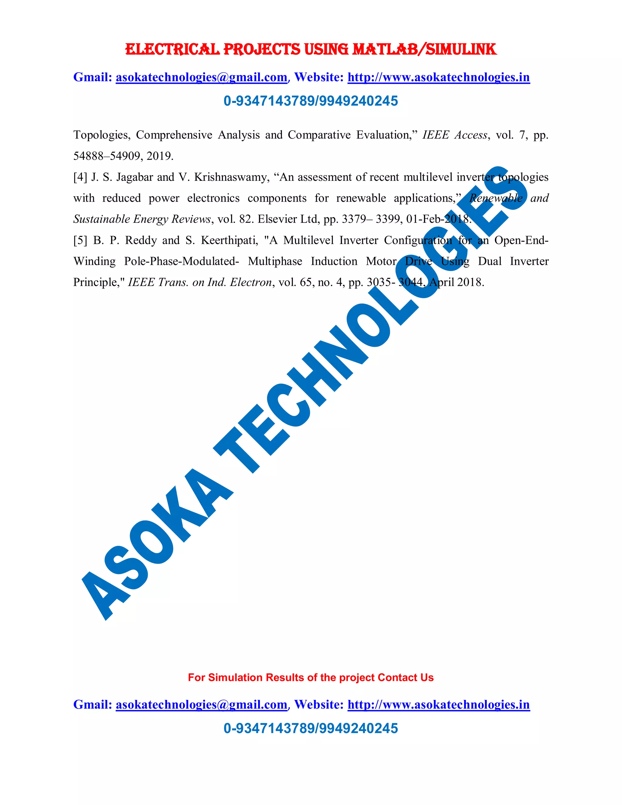 ELECTRICAL PROJECTS USING MATLAB/SIMULINK
Gmail: asokatechnologies@gmail.com, Website: http://www.asokatechnologies.in
0-9347143789/9949240245
For Simulation Results of the project Contact Us
Gmail: asokatechnologies@gmail.com, Website: http://www.asokatechnologies.in
0-9347143789/9949240245
Topologies, Comprehensive Analysis and Comparative Evaluation,” IEEE Access, vol. 7, pp.
54888–54909, 2019.
[4] J. S. Jagabar and V. Krishnaswamy, “An assessment of recent multilevel inverter topologies
with reduced power electronics components for renewable applications,” Renewable and
Sustainable Energy Reviews, vol. 82. Elsevier Ltd, pp. 3379– 3399, 01-Feb-2018.
[5] B. P. Reddy and S. Keerthipati, "A Multilevel Inverter Configuration for an Open-End-
Winding Pole-Phase-Modulated- Multiphase Induction Motor Drive Using Dual Inverter
Principle," IEEE Trans. on Ind. Electron, vol. 65, no. 4, pp. 3035- 3044, April 2018.
 