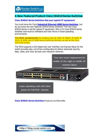 A New Featured Product-Cisco IE4010 Series Switches
Cisco IE4010 Series Switches-Not your typical IT equipment
You must know the Cisco Industrial Ethernet 4000 Series Switches, but
do you know the new featured IE4010 Series Switches? The new Cisco
IE4010 Series is not the typical IT equipment. Who is it? Cisco IE4010 Series
Switches were built to withstand and even thrive in harsh operating
environments.
The 4010 complements the existing Cisco IE 2000, IE 2000U, IE 3000, IE
3010, IE 4000, and IE 5000 Series Switching families, as well as the Cisco
CGS 2520 Switch.
The 4010 supports a GUI-based web user Interface and Express Setup for the
switch provides easy out-of-box configuration to deliver advanced security,
data, video, and voice services over industrial networks.
Cisco IE4010 Series Switches-Features and Benefits
 