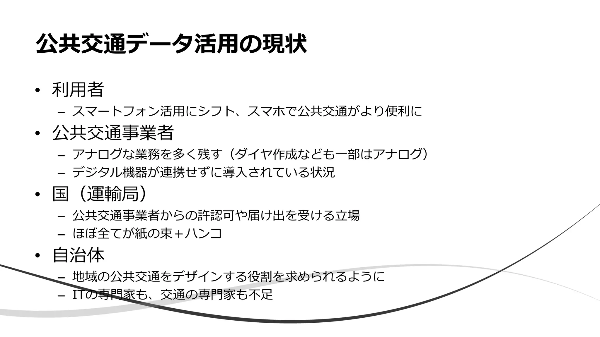 • 利用者
– スマートフォン活用にシフト、スマホで公共交通がより便利に
• 公共交通事業者
– アナログな業務を多く残す（ダイヤ作成なども一部はアナログ）
– デジタル機器が連携せずに導入されている状況
• 国（運輸局）
– 公共交通事業者からの許認可や届け出を受ける立場
– ほぼ全てが紙の束＋ハンコ
• 自治体
– 地域の公共交通をデザインする役割を求められるように
– ITの専門家も、交通の専門家も不足
公共交通データ活用の現状
 