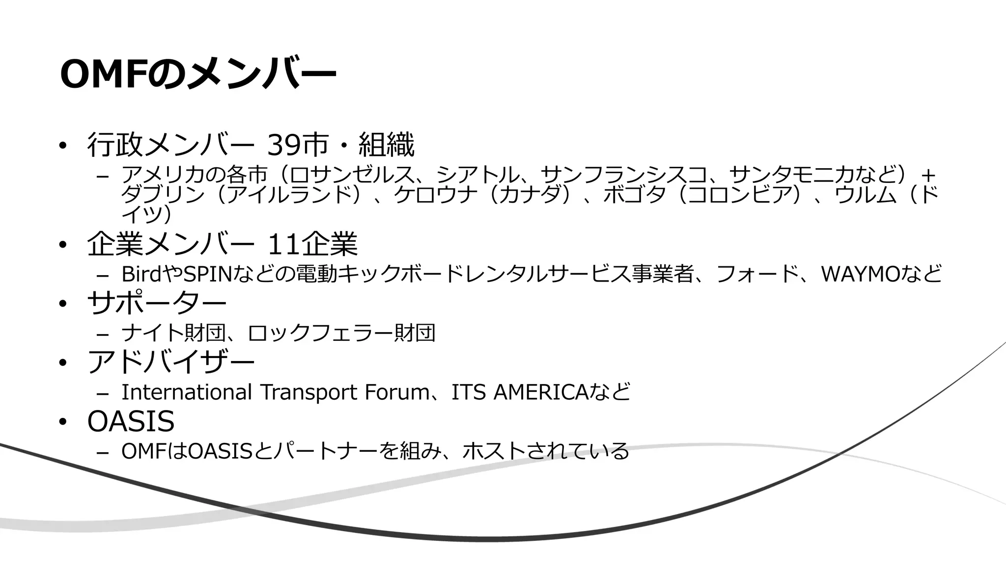 • 行政メンバー 39市・組織
– アメリカの各市（ロサンゼルス、シアトル、サンフランシスコ、サンタモニカなど）＋
ダブリン（アイルランド）、ケロウナ（カナダ）、ボゴタ（コロンビア）、ウルム（ド
イツ）
• 企業メンバー 11企業
– BirdやSPINなどの電動キックボードレンタルサービス事業者、フォード、WAYMOなど
• サポーター
– ナイト財団、ロックフェラー財団
• アドバイザー
– International Transport Forum、ITS AMERICAなど
• OASIS
– OMFはOASISとパートナーを組み、ホストされている
OMFのメンバー
 