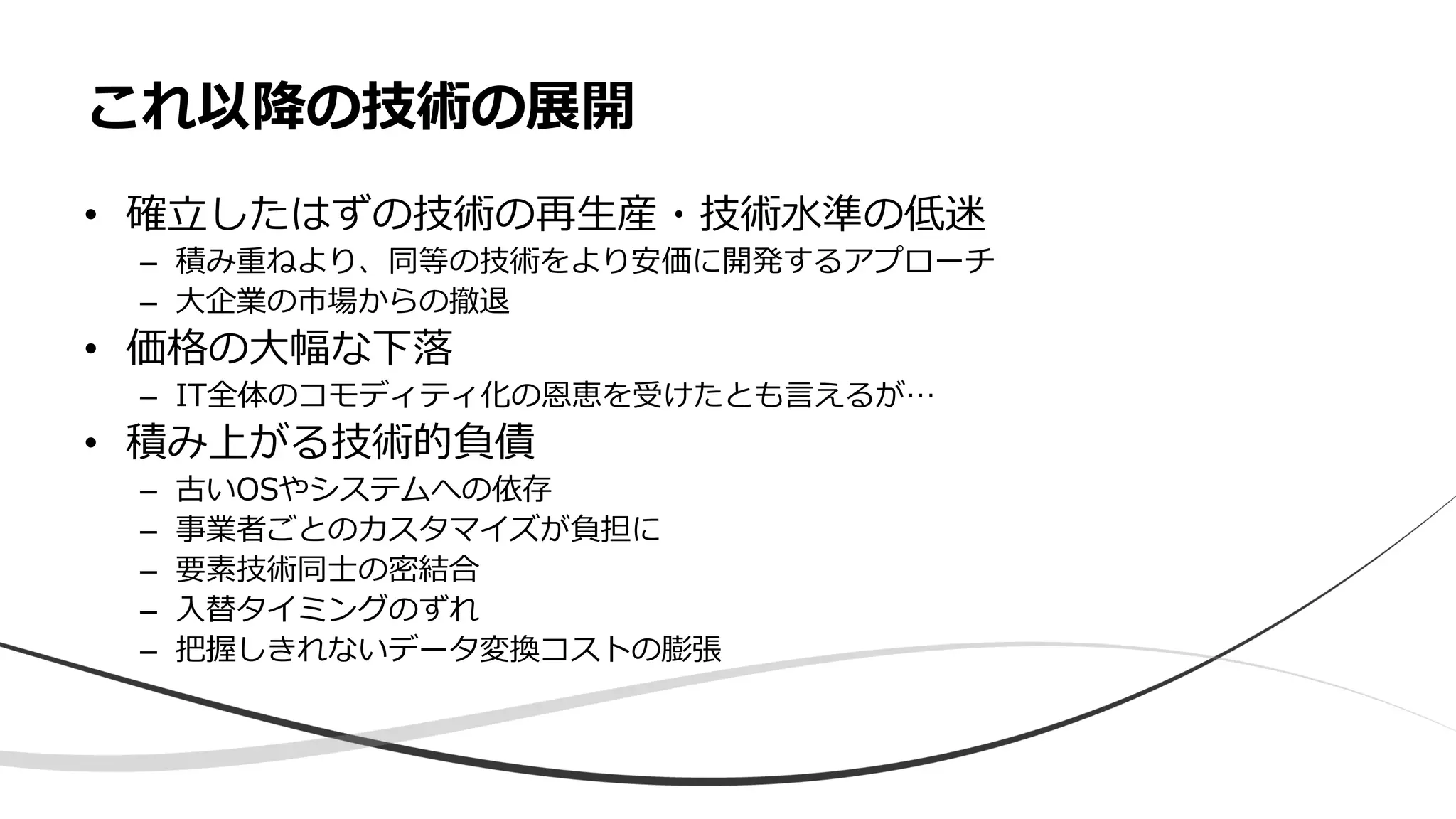 • 確立したはずの技術の再生産・技術水準の低迷
– 積み重ねより、同等の技術をより安価に開発するアプローチ
– 大企業の市場からの撤退
• 価格の大幅な下落
– IT全体のコモディティ化の恩恵を受けたとも言えるが…
• 積み上がる技術的負債
– 古いOSやシステムへの依存
– 事業者ごとのカスタマイズが負担に
– 要素技術同士の密結合
– 入替タイミングのずれ
– 把握しきれないデータ変換コストの膨張
これ以降の技術の展開
 