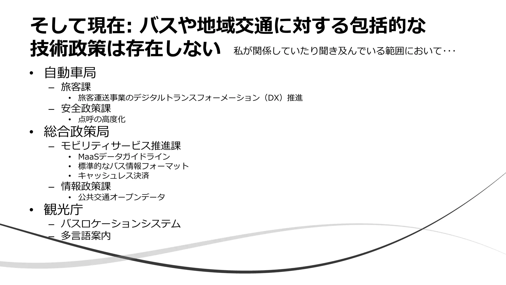 • 自動車局
– 旅客課
• 旅客運送事業のデジタルトランスフォーメーション（DX）推進
– 安全政策課
• 点呼の高度化
• 総合政策局
– モビリティサービス推進課
• MaaSデータガイドライン
• 標準的なバス情報フォーマット
• キャッシュレス決済
– 情報政策課
• 公共交通オープンデータ
• 観光庁
– バスロケーションシステム
– 多言語案内
そして現在: バスや地域交通に対する包括的な
技術政策は存在しない 私が関係していたり聞き及んでいる範囲において･･･
 