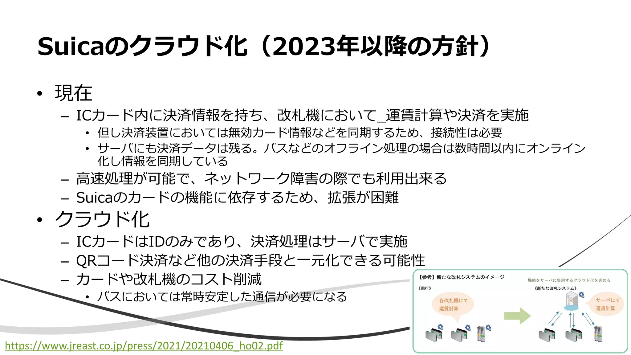 • 現在
– ICカード内に決済情報を持ち、改札機において_運賃計算や決済を実施
• 但し決済装置においては無効カード情報などを同期するため、接続性は必要
• サーバにも決済データは残る。バスなどのオフライン処理の場合は数時間以内にオンライン
化し情報を同期している
– 高速処理が可能で、ネットワーク障害の際でも利用出来る
– Suicaのカードの機能に依存するため、拡張が困難
• クラウド化
– ICカードはIDのみであり、決済処理はサーバで実施
– QRコード決済など他の決済手段と一元化できる可能性
– カードや改札機のコスト削減
• バスにおいては常時安定した通信が必要になる
Suicaのクラウド化（2023年以降の方針）
https://www.jreast.co.jp/press/2021/20210406_ho02.pdf
 