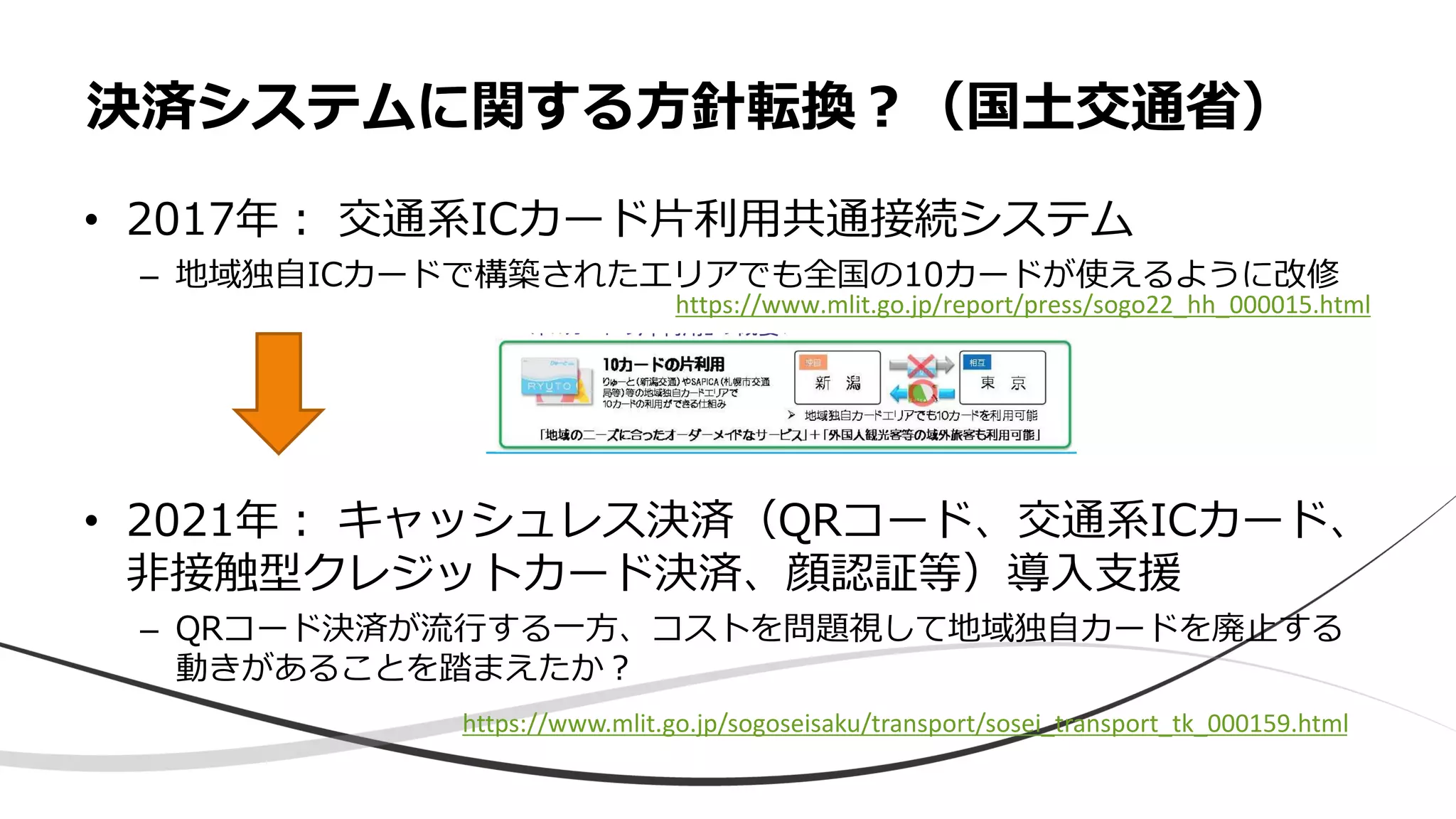 • 2017年： 交通系ICカード片利用共通接続システム
– 地域独自ICカードで構築されたエリアでも全国の10カードが使えるように改修
• 2021年： キャッシュレス決済（QRコード、交通系ICカード、
非接触型クレジットカード決済、顔認証等）導入支援
– QRコード決済が流行する一方、コストを問題視して地域独自カードを廃止する
動きがあることを踏まえたか？
決済システムに関する方針転換？（国土交通省）
https://www.mlit.go.jp/sogoseisaku/transport/sosei_transport_tk_000159.html
https://www.mlit.go.jp/report/press/sogo22_hh_000015.html
 