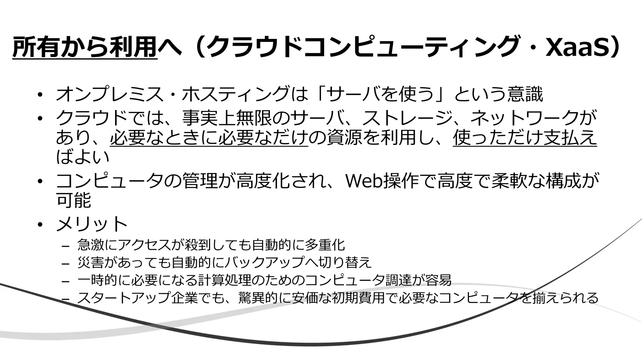 • オンプレミス・ホスティングは「サーバを使う」という意識
• クラウドでは、事実上無限のサーバ、ストレージ、ネットワークが
あり、必要なときに必要なだけの資源を利用し、使っただけ支払え
ばよい
• コンピュータの管理が高度化され、Web操作で高度で柔軟な構成が
可能
• メリット
– 急激にアクセスが殺到しても自動的に多重化
– 災害があっても自動的にバックアップへ切り替え
– 一時的に必要になる計算処理のためのコンピュータ調達が容易
– スタートアップ企業でも、驚異的に安価な初期費用で必要なコンピュータを揃えられる
所有から利用へ（クラウドコンピューティング・XaaS）
 