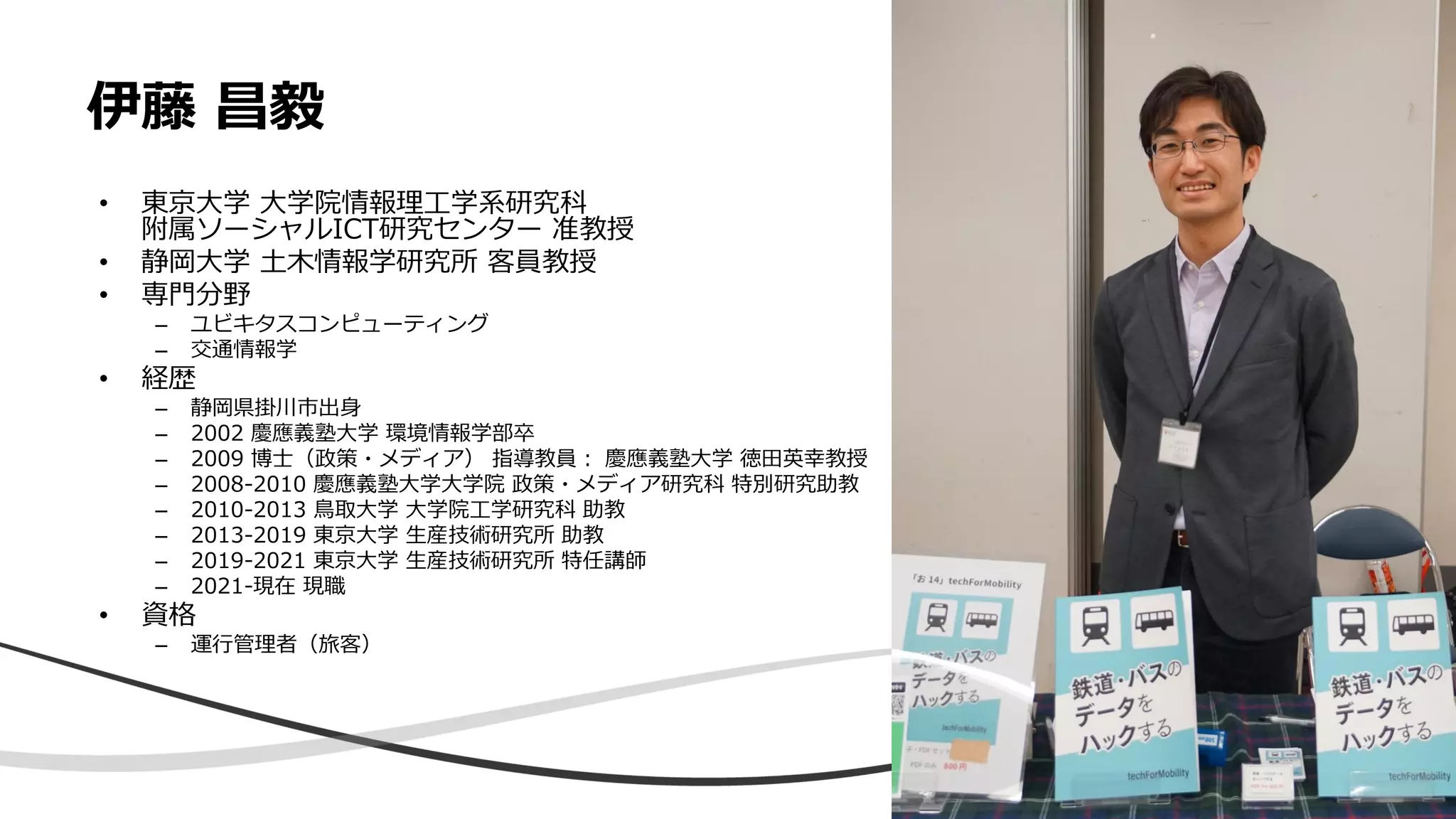伊藤 昌毅
• 東京大学 大学院情報理工学系研究科
附属ソーシャルICT研究センター 准教授
• 静岡大学 土木情報学研究所 客員教授
• 専門分野
– ユビキタスコンピューティング
– 交通情報学
• 経歴
– 静岡県掛川市出身
– 2002 慶應義塾大学 環境情報学部卒
– 2009 博士（政策・メディア） 指導教員： 慶應義塾大学 徳田英幸教授
– 2008-2010 慶應義塾大学大学院 政策・メディア研究科 特別研究助教
– 2010-2013 鳥取大学 大学院工学研究科 助教
– 2013-2019 東京大学 生産技術研究所 助教
– 2019-2021 東京大学 生産技術研究所 特任講師
– 2021-現在 現職
• 資格
– 運行管理者（旅客）
3
 