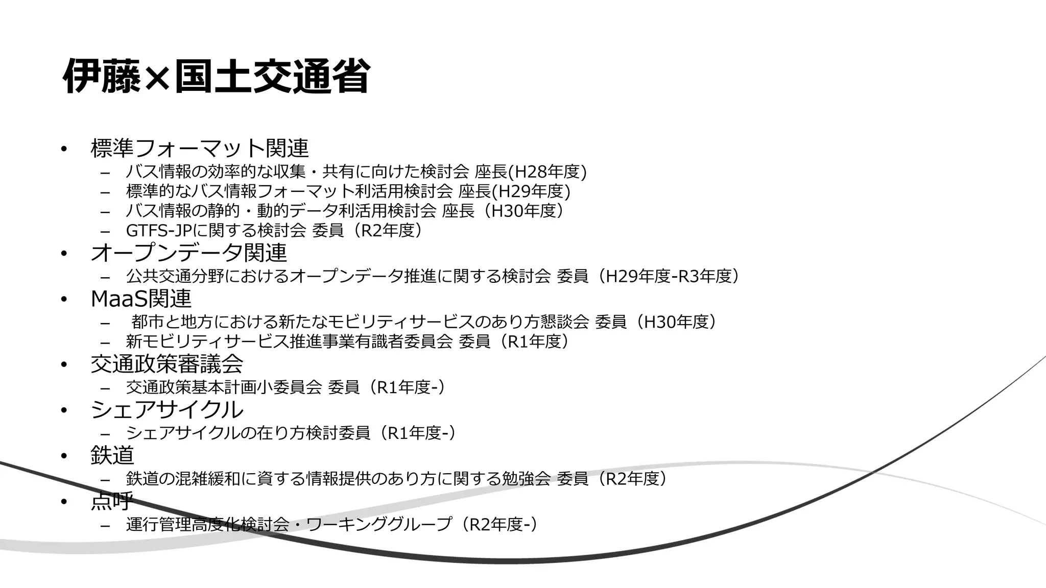 • 標準フォーマット関連
– バス情報の効率的な収集・共有に向けた検討会 座長(H28年度)
– 標準的なバス情報フォーマット利活用検討会 座長(H29年度)
– バス情報の静的・動的データ利活用検討会 座長（H30年度）
– GTFS-JPに関する検討会 委員（R2年度）
• オープンデータ関連
– 公共交通分野におけるオープンデータ推進に関する検討会 委員（H29年度-R3年度）
• MaaS関連
– 都市と地方における新たなモビリティサービスのあり方懇談会 委員（H30年度）
– 新モビリティサービス推進事業有識者委員会 委員（R1年度）
• 交通政策審議会
– 交通政策基本計画小委員会 委員（R1年度-）
• シェアサイクル
– シェアサイクルの在り方検討委員（R1年度-）
• 鉄道
– 鉄道の混雑緩和に資する情報提供のあり方に関する勉強会 委員（R2年度）
• 点呼
– 運行管理高度化検討会・ワーキンググループ（R2年度-）
伊藤×国土交通省
 