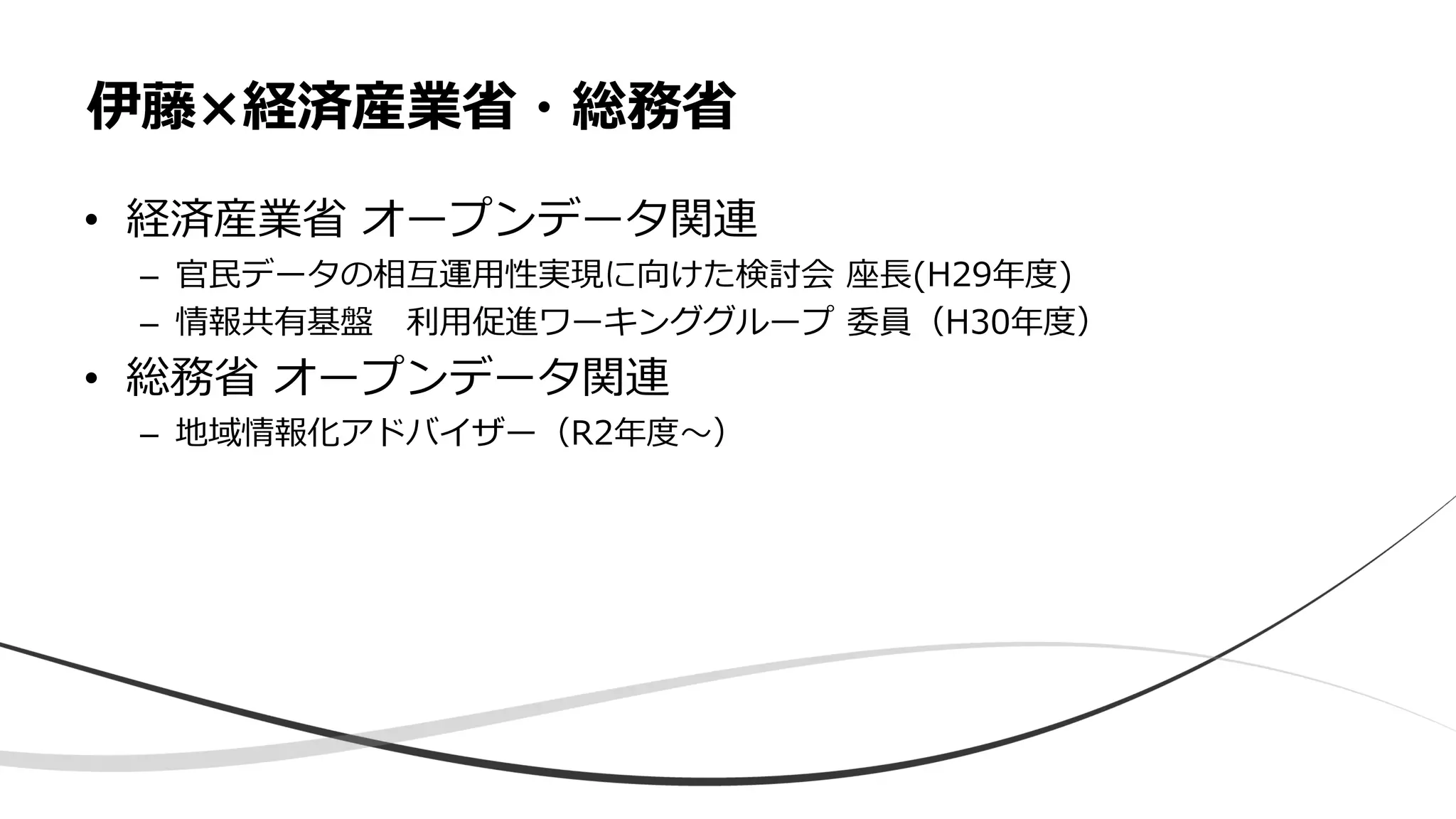 • 経済産業省 オープンデータ関連
– 官民データの相互運用性実現に向けた検討会 座長(H29年度)
– 情報共有基盤 利用促進ワーキンググループ 委員（H30年度）
• 総務省 オープンデータ関連
– 地域情報化アドバイザー（R2年度〜）
伊藤×経済産業省・総務省
 