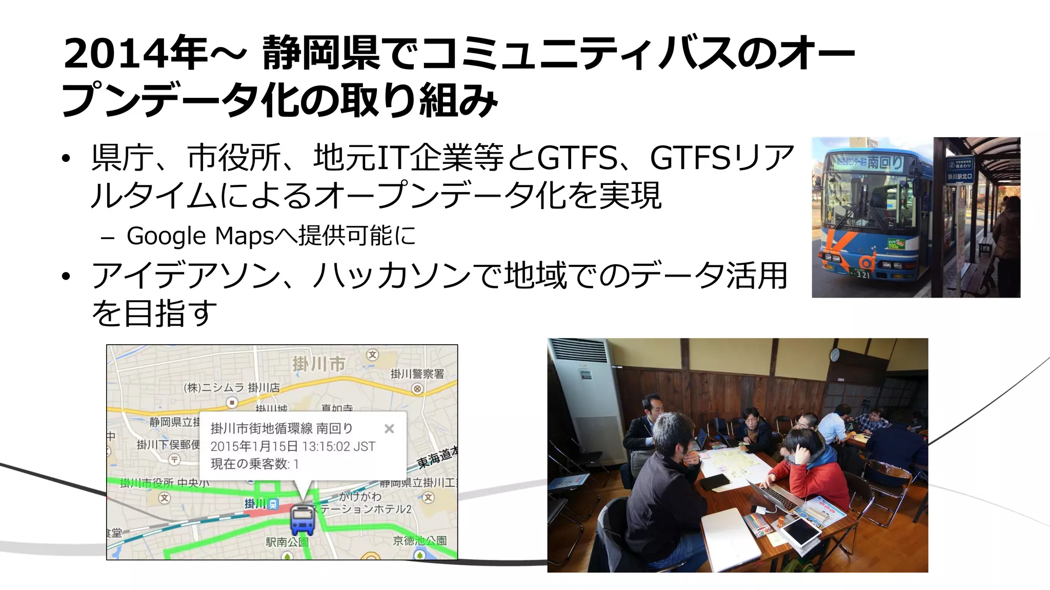 • 県庁、市役所、地元IT企業等とGTFS、GTFSリア
ルタイムによるオープンデータ化を実現
– Google Mapsへ提供可能に
• アイデアソン、ハッカソンで地域でのデータ活用
を目指す
2014年〜 静岡県でコミュニティバスのオー
プンデータ化の取り組み
 