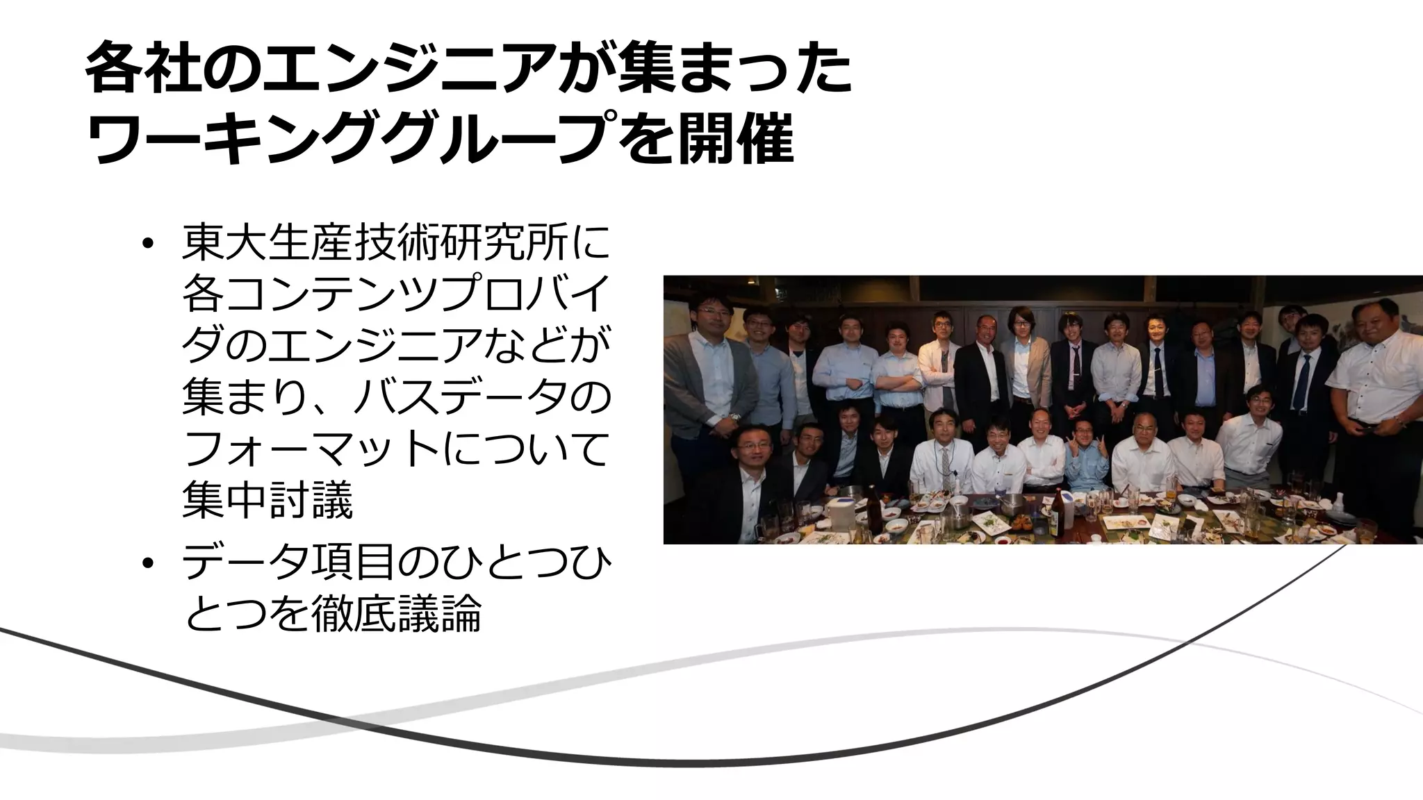各社のエンジニアが集まった
ワーキンググループを開催
• 東大生産技術研究所に
各コンテンツプロバイ
ダのエンジニアなどが
集まり、バスデータの
フォーマットについて
集中討議
• データ項目のひとつひ
とつを徹底議論
 