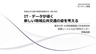 IT・データが導く
新しい地域公共交通の姿を考える
東京大学 大学院情報理工学系研究科
附属ソーシャルICT研究センター
伊藤昌毅
地域公共交通の制度財源検討会（第14回）
2021年7月3日
オンライン開催
 