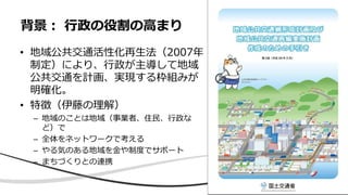 • 地域公共交通活性化再生法（2007年
制定）により、行政が主導して地域
公共交通を計画、実現する枠組みが
明確化。
• 特徴（伊藤の理解）
– 地域のことは地域（事業者、住民、行政な
ど）で
– 全体をネットワークで考える
– やる気のある地域を金や制度でサポート
– まちづくりとの連携
背景： 行政の役割の高まり
 
