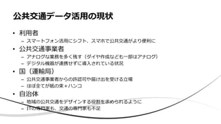 • 利用者
– スマートフォン活用にシフト、スマホで公共交通がより便利に
• 公共交通事業者
– アナログな業務を多く残す（ダイヤ作成なども一部はアナログ）
– デジタル機器が連携せずに導入されている状況
• 国（運輸局）
– 公共交通事業者からの許認可や届け出を受ける立場
– ほぼ全てが紙の束＋ハンコ
• 自治体
– 地域の公共交通をデザインする役割を求められるように
– ITの専門家も、交通の専門家も不足
公共交通データ活用の現状
 