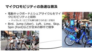 • 電動キックボードとシェアサイクルをマイ
クロモビリティと総称
– ドックレス（どこでも乗り捨てられる）が流行
• Bird、Jump (Uber)、Lyft、Lime、Skip、
Spin (Ford)などが全米の都市で競争
マイクロモビリティの急速な普及
 