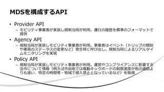 • Provider API
– モビリティ事業者が実装し規制当局が利用。運行の履歴を標準のフォーマットで
提供
• Agency API
– 規制当局が実装しモビリティ事業者が利用。事業者はイベント（トリップの開始
や車両のステータスの変更など）発生時に呼び出し。規制当局によるリアルタイ
ムモニタリングを実現
• Policy API
– 規制当局が実装しモビリティ事業者が利用。運営やコンプライアンスに影響する
法令について情報（例えば市街地では電動キックボードの制限速度が他の道路よ
りも遅い、特定の時間帯・地域で侵入禁止となっているなど）を取得
MDSを構成するAPI
 