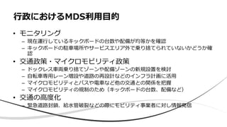 • モニタリング
– 現在運行しているキックボードの台数や配備が均等かを確認
– キックボードの駐車場所やサービスエリア外で乗り捨てられていないかどうか確
認
• 交通政策・マイクロモビリティ政策
– ドックレス車両乗り捨てゾーンや配備ゾーンの新規設置を検討
– 自転車専用レーン増設や道路の再設計などのインフラ計画に活用
– マイクロモビリティとバスや電車など他の交通との関係を把握
– マイクロモビリティの規制のため（キックボードの台数、配備など）
• 交通の高度化
– 緊急道路封鎖、給水管破裂などの際にモビリティ事業者に対し情報発信
行政におけるMDS利用目的
 