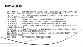 • 2017年頃〜： 全米各都市でBird、Jump、Lyft、Limeなどによるドックレスマイクロ
モビリティ（電動キックボードシェアとシェアサイクル）が急速に普及
• 2018年： ロサンゼルス市交通局（LADOT）がドックレスマイクロモビリティプロ
グラムの管理のためにMDSを開発。
• 2019年4月： LADOT、MDSをキックボード事業者認可の必須条件に
• 2019年6月: LADOT、Birdに対しキックボードレンタル業務停止命令
• 2019年10月： Jumpを運営するUber、LADOTのデータ収集に対し提訴
• 2020年2月： LADOT、Jump (Uber)のドックレスシェアサイクル事業とキックボー
ド事業に業務停止命令。
• 2020年3月： UberがCARS（ユーザの移動を監視することに反対する連盟）に加盟
し、業務停止命令を不服として連邦裁判所に上訴。
• 2020年6月: American Civil Liberties Union (ACLU)、MDSが憲法違反だとしてロ
サンゼルス市を訴訟
• 2021年2月： 連邦地方裁判所、ACLUの訴えを棄却
MDSの経緯
 