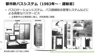 • バスロケーションシステム、バス路線総合管理システムなどに
よる高度なバスサービス
– 主要都市の主要路線に導入。利用者増に貢献
都市新バスシステム（1983年〜・運輸省）
東京都交通局＋松下電工の事例 https://twitter.com/plsetsuna/status/1409820039172136967
 
