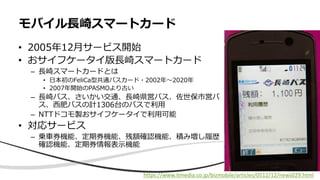 • 2005年12月サービス開始
• おサイフケータイ版長崎スマートカード
– 長崎スマートカードとは
• 日本初のFeliCa型共通バスカード・2002年〜2020年
• 2007年開始のPASMOより古い
– 長崎バス、さいかい交通、長崎県営バス、佐世保市営バ
ス、西肥バスの計1306台のバスで利用
– NTTドコモ製おサイフケータイで利用可能
• 対応サービス
– 乗車券機能、定期券機能、残額確認機能、積み増し履歴
確認機能、定期券情報表示機能
モバイル長崎スマートカード
https://www.itmedia.co.jp/bizmobile/articles/0512/12/news029.html
 