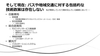 • 自動車局
– 旅客課
• 旅客運送事業のデジタルトランスフォーメーション（DX）推進
– 安全政策課
• 点呼の高度化
• 総合政策局
– モビリティサービス推進課
• MaaSデータガイドライン
• 標準的なバス情報フォーマット
• キャッシュレス決済
– 情報政策課
• 公共交通オープンデータ
• 観光庁
– バスロケーションシステム
– 多言語案内
そして現在: バスや地域交通に対する包括的な
技術政策は存在しない 私が関係していたり聞き及んでいる範囲において･･･
 