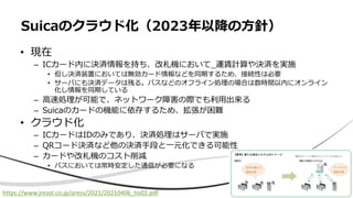 • 現在
– ICカード内に決済情報を持ち、改札機において_運賃計算や決済を実施
• 但し決済装置においては無効カード情報などを同期するため、接続性は必要
• サーバにも決済データは残る。バスなどのオフライン処理の場合は数時間以内にオンライン
化し情報を同期している
– 高速処理が可能で、ネットワーク障害の際でも利用出来る
– Suicaのカードの機能に依存するため、拡張が困難
• クラウド化
– ICカードはIDのみであり、決済処理はサーバで実施
– QRコード決済など他の決済手段と一元化できる可能性
– カードや改札機のコスト削減
• バスにおいては常時安定した通信が必要になる
Suicaのクラウド化（2023年以降の方針）
https://www.jreast.co.jp/press/2021/20210406_ho02.pdf
 