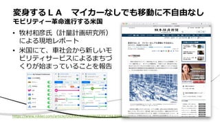 • 牧村和彦氏（計量計画研究所）
による現地レポート
• 米国にて、車社会から新しいモ
ビリティサービスによるまちづ
くりが始まっていることを報告
変身するＬＡ マイカーなしでも移動に不自由なし
モビリティー革命進行する米国
https://www.nikkei.com/article/DGXMZO33296960T20C18A7000000/
 